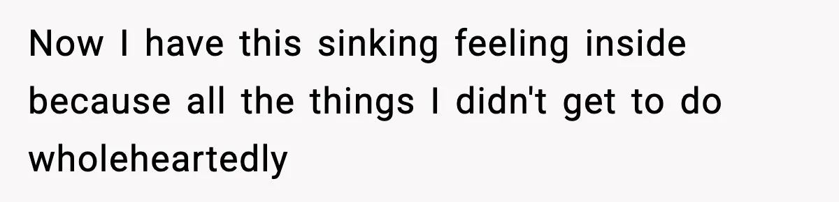 Now I have this sinking feeling inside because all the things I didn't get to do wholeheartedly