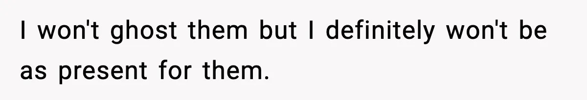 I won't ghost them but I definitely won't be as present for them.