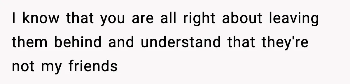I know that you are all right about leaving them behind and understand that they're not my friends