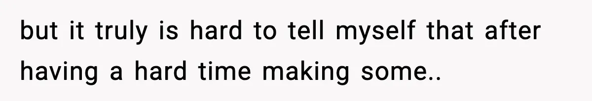 but it truly is hard to tell myself that after having a hard time making some..
