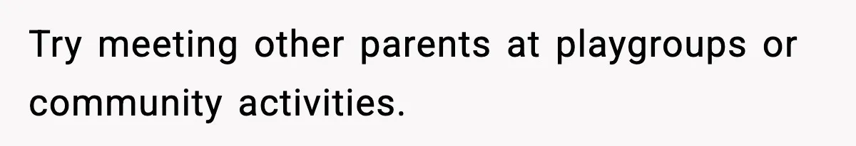 Try meeting other parents at playgroups or community activities.