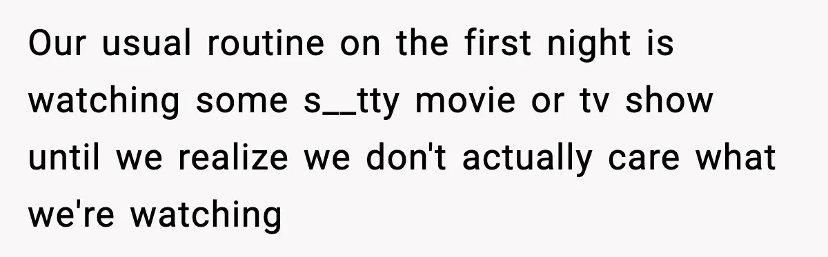 Our usual routine on the first night is watching some s__tty movie or tv show until we realize we don't actually care what we're watching