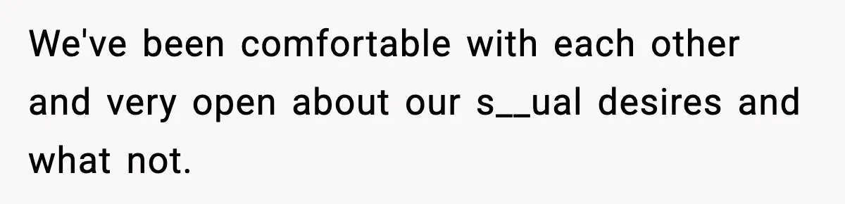We've been comfortable with each other and very open about our s__ual desires and what not.