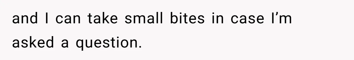 and I can take small bites in case I’m asked a question.