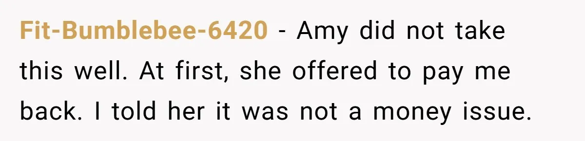 Fit-Bumblebee-6420 − Amy did not take this well. At first, she offered to pay me back. I told her it was not a money issue.