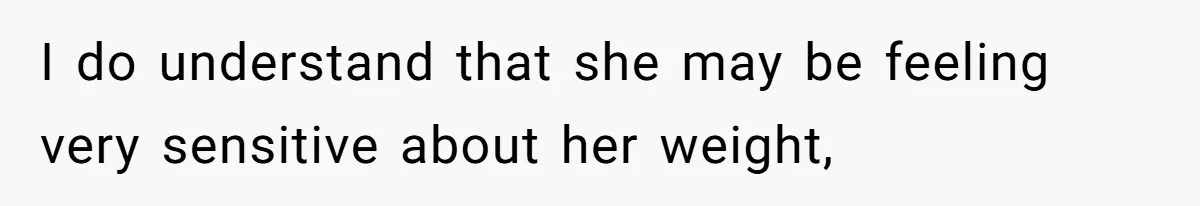I do understand that she may be feeling very sensitive about her weight,