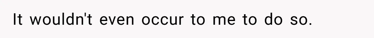 It wouldn't even occur to me to do so.