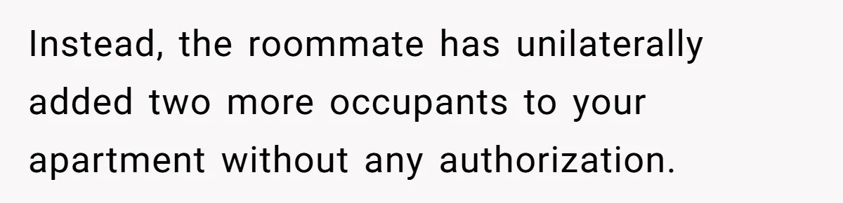 Instead, the roommate has unilaterally added two more occupants to your apartment without any authorization.