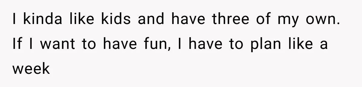 I kinda like kids and have three of my own. If I want to have fun, I have to plan like a week