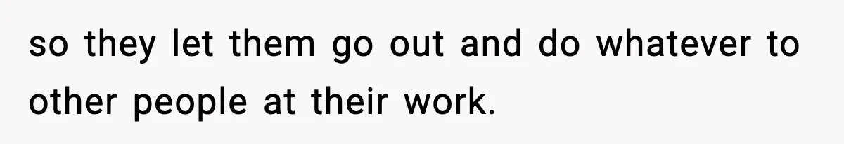 so they let them go out and do whatever to other people at their work.