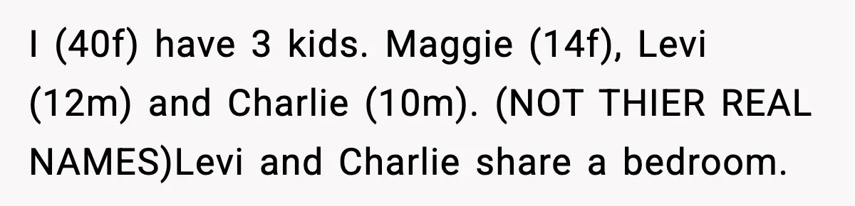 Teen Keeps Slamming Her Bedroom Door Despite Warnings, Parents Finally Remove It I (40f) have 3 kids. Maggie (14f), Levi (12m) and Charlie (10m). (NOT THIER REAL NAMES)Levi and Charlie share a bedroom.