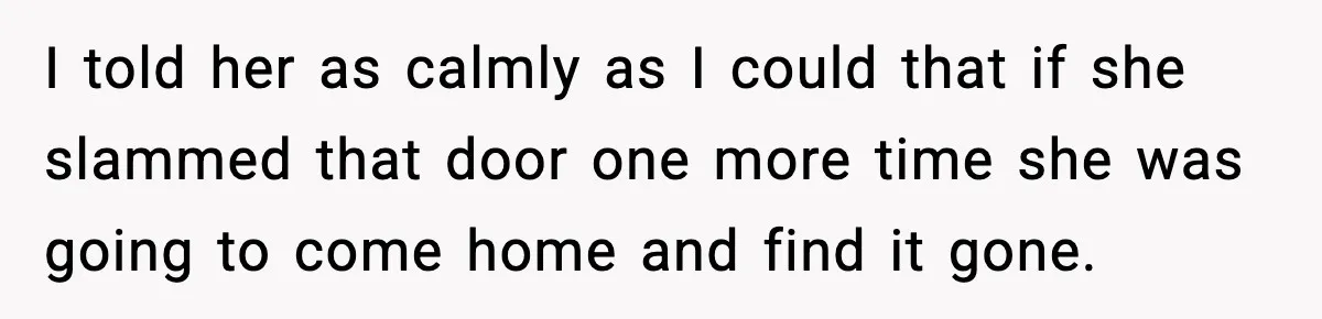 Teen Keeps Slamming Her Bedroom Door Despite Warnings, Parents Finally Remove It I told her as calmly as I could that if she slammed that door one more time she was going to come home and find it gone.