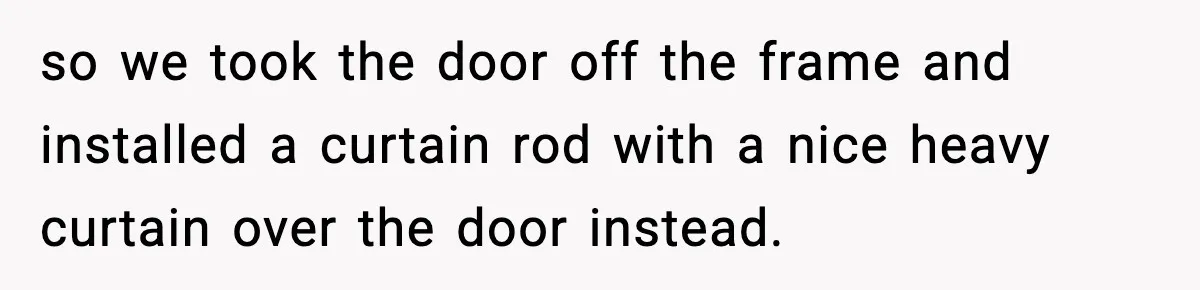 Teen Keeps Slamming Her Bedroom Door Despite Warnings, Parents Finally Remove It so we took the door off the frame and installed a curtain rod with a nice heavy curtain over the door instead.
