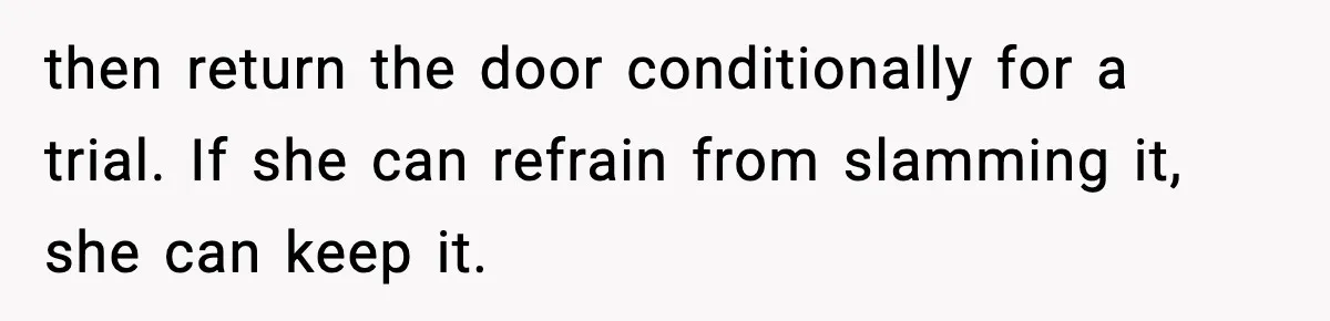 Teen Keeps Slamming Her Bedroom Door Despite Warnings, Parents Finally Remove It then return the door conditionally for a trial. If she can refrain from slamming it, she can keep it.