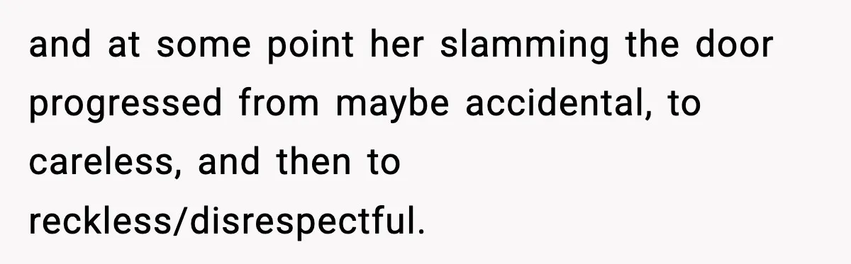 Teen Keeps Slamming Her Bedroom Door Despite Warnings, Parents Finally Remove It and at some point her slamming the door progressed from maybe accidental, to careless, and then to reckless/disrespectful.