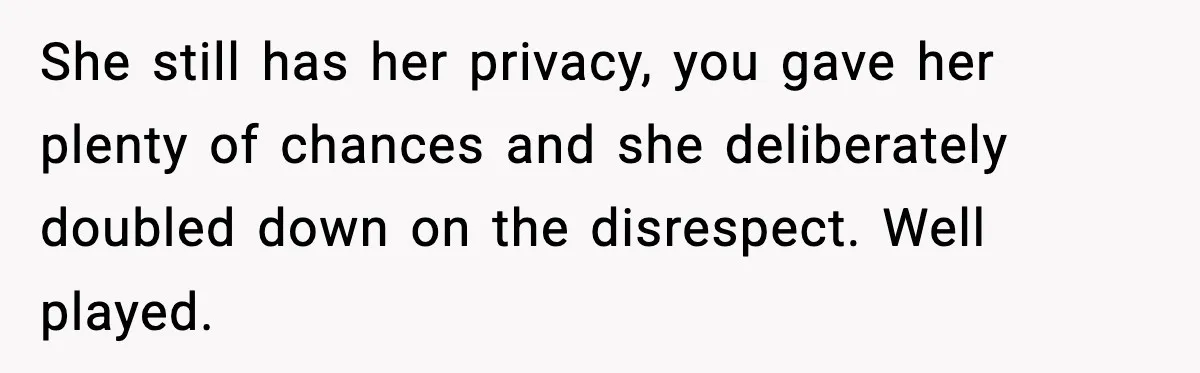 Teen Keeps Slamming Her Bedroom Door Despite Warnings, Parents Finally Remove It She still has her privacy, you gave her plenty of chances and she deliberately doubled down on the disrespect. Well played.