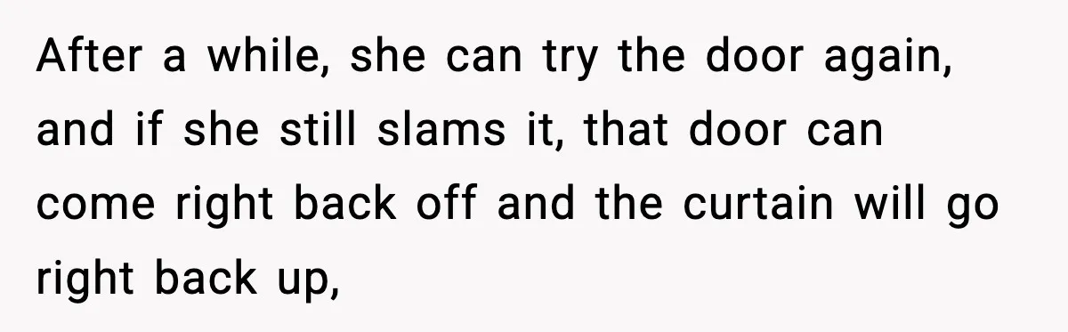 Teen Keeps Slamming Her Bedroom Door Despite Warnings, Parents Finally Remove It After a while, she can try the door again, and if she still slams it, that door can come right back off and the curtain will go right back up,