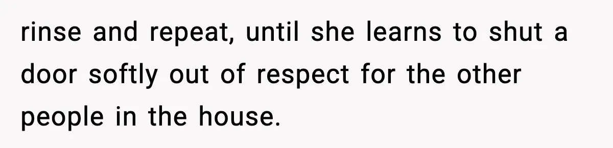 Teen Keeps Slamming Her Bedroom Door Despite Warnings, Parents Finally Remove It rinse and repeat, until she learns to shut a door softly out of respect for the other people in the house.