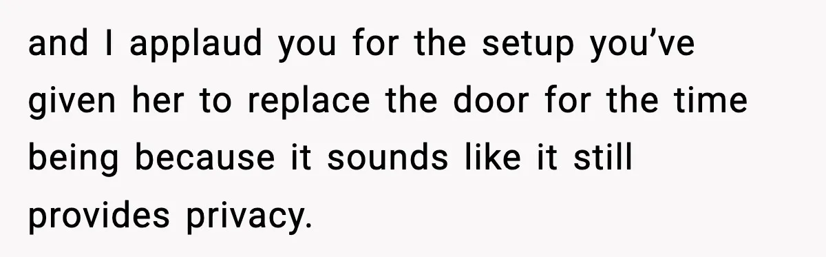 Teen Keeps Slamming Her Bedroom Door Despite Warnings, Parents Finally Remove It and I applaud you for the setup you’ve given her to replace the door for the time being because it sounds like it still provides privacy.