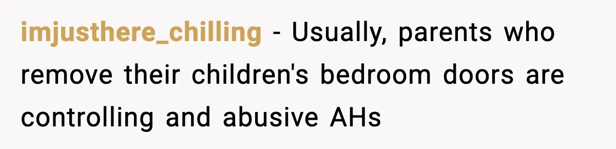 Teen Keeps Slamming Her Bedroom Door Despite Warnings, Parents Finally Remove It imjusthere_chilling − Usually, parents who remove their children's bedroom doors are controlling and abusive AHs