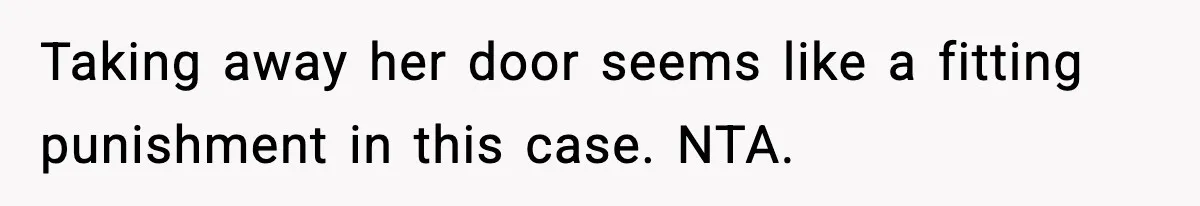Teen Keeps Slamming Her Bedroom Door Despite Warnings, Parents Finally Remove It Taking away her door seems like a fitting punishment in this case. NTA.