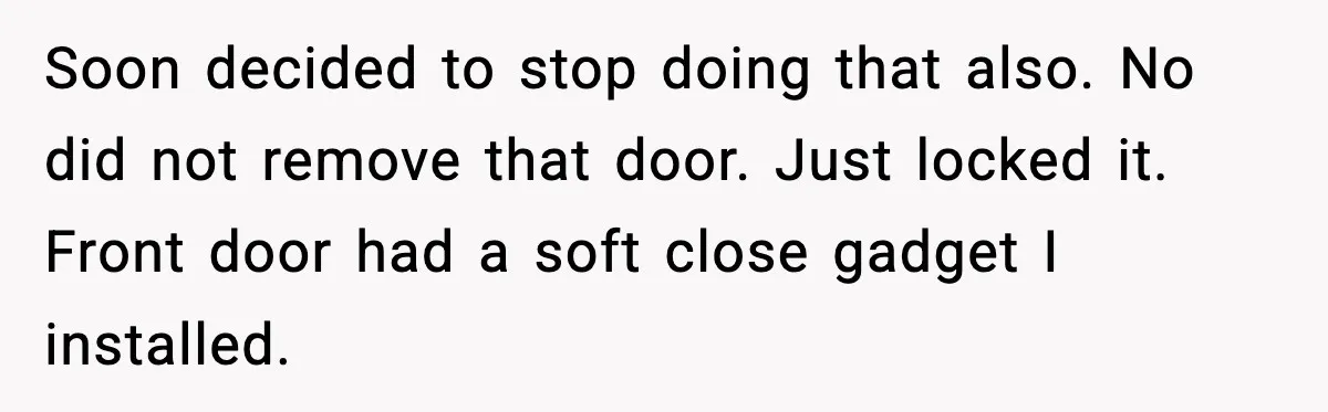 Teen Keeps Slamming Her Bedroom Door Despite Warnings, Parents Finally Remove It Soon decided to stop doing that also. No did not remove that door. Just locked it. Front door had a soft close gadget I installed.