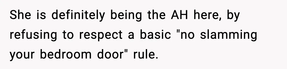 Teen Keeps Slamming Her Bedroom Door Despite Warnings, Parents Finally Remove It She is definitely being the AH here, by refusing to respect a basic "no slamming your bedroom door" rule.