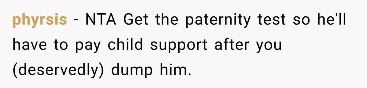 Man With A History Of Cheating Demands Paternity Test From Girlfriend, Acts Shocked When She Feels Insulted phyrsis − NTA Get the paternity test so he'll have to pay child support after you (deservedly) dump him.