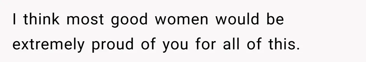 I think most good women would be extremely proud of you for all of this.