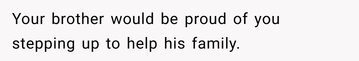Your brother would be proud of you stepping up to help his family.