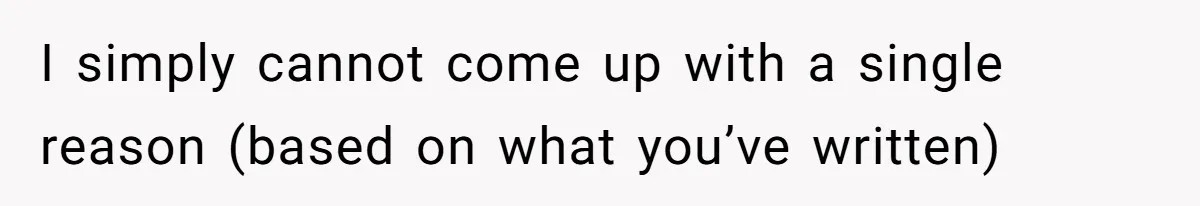 I simply cannot come up with a single reason (based on what you’ve written)