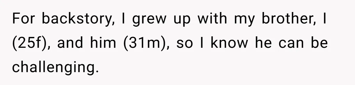 Autistic Brother Keeps Pregnant Sister Awake All Night, Family Says She Overreacted For backstory, I grew up with my brother, I (25f), and him (31m), so I know he can be challenging.