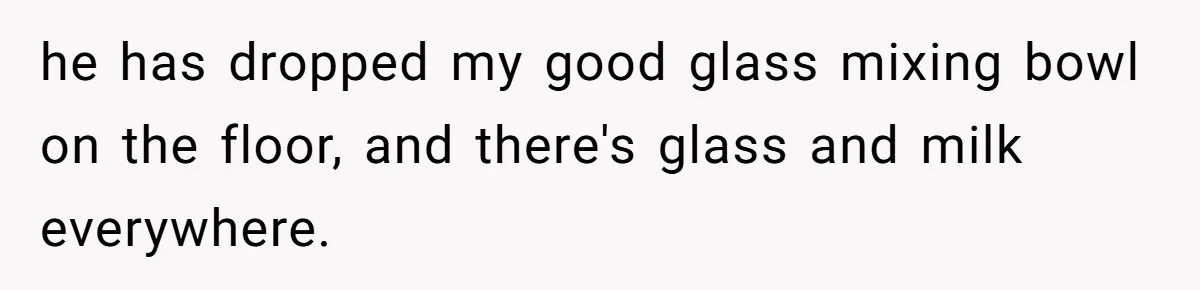 Autistic Brother Keeps Pregnant Sister Awake All Night, Family Says She Overreacted he has dropped my good glass mixing bowl on the floor, and there's glass and milk everywhere.