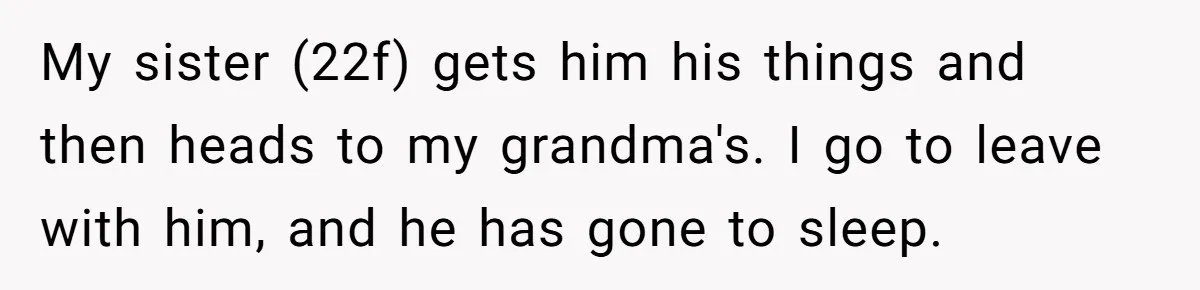 Autistic Brother Keeps Pregnant Sister Awake All Night, Family Says She Overreacted My sister (22f) gets him his things and then heads to my grandma's. I go to leave with him, and he has gone to sleep.