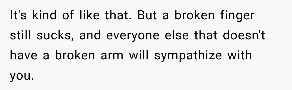 Autistic Brother Keeps Pregnant Sister Awake All Night, Family Says She Overreacted It's kind of like that. But a broken finger still sucks, and everyone else that doesn't have a broken arm will sympathize with you.