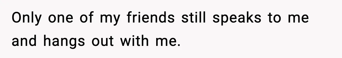 Only one of my friends still speaks to me and hangs out with me.