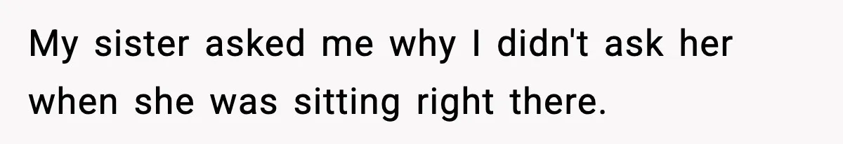 My sister asked me why I didn't ask her when she was sitting right there.