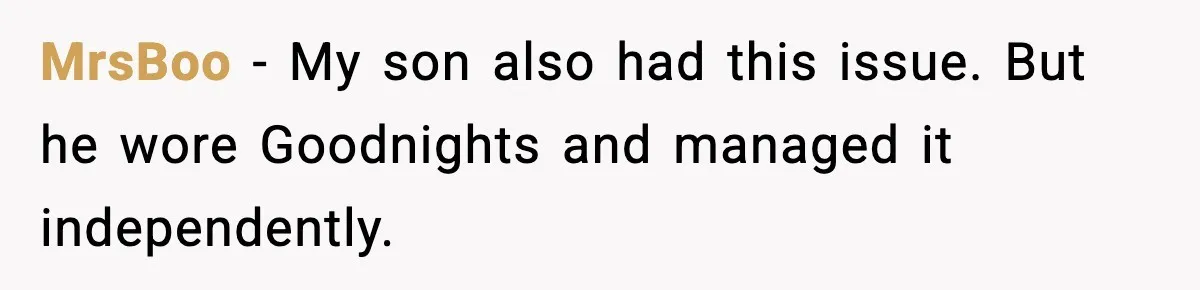 MrsBoo - My son also had this issue. But he wore Goodnights and managed it independently.
