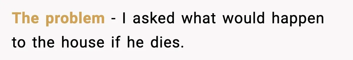 The problem - I asked what would happen to the house if he dies.