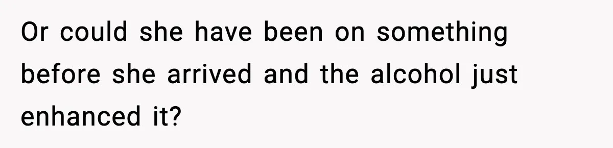 Or could she have been on something before she arrived and the alcohol just enhanced it?