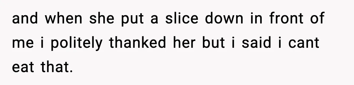 and when she put a slice down in front of me i politely thanked her but i said i cant eat that.