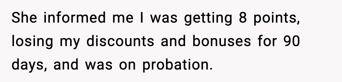 She informed me I was getting 8 points, losing my discounts and bonuses for 90 days, and was on probation.