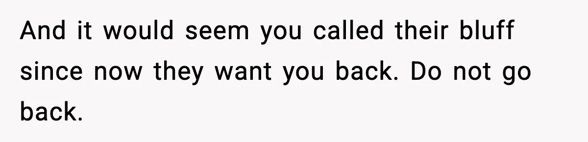 And it would seem you called their bluff since now they want you back. Do not go back.