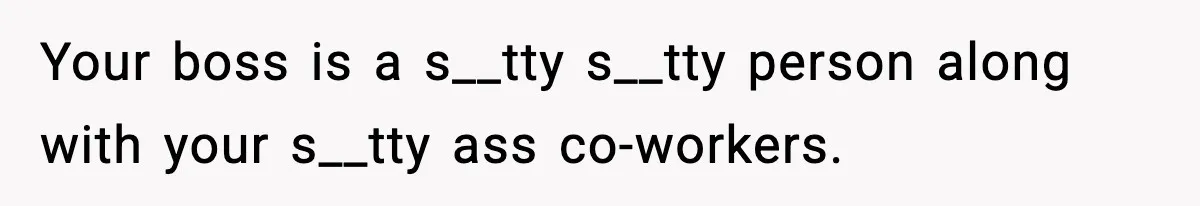 Your boss is a s__tty s__tty person along with your s__tty ass co-workers.