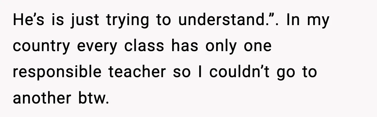 Girl Reports Homophobic Bullying For Months, Teacher Ignores It Until She Breaks Down Crying In Public He’s is just trying to understand.”. In my country every class has only one responsible teacher so I couldn’t go to another btw.