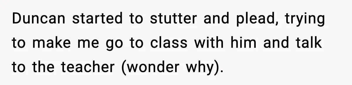 Girl Reports Homophobic Bullying For Months, Teacher Ignores It Until She Breaks Down Crying In Public Duncan started to stutter and plead, trying to make me go to class with him and talk to the teacher (wonder why).