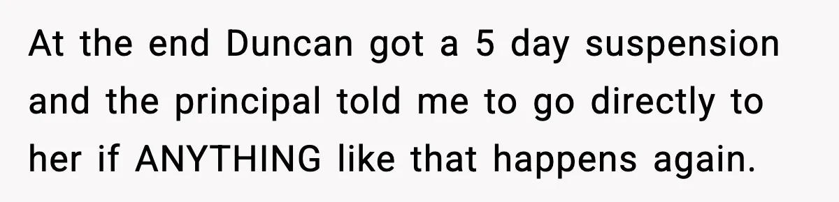 Girl Reports Homophobic Bullying For Months, Teacher Ignores It Until She Breaks Down Crying In Public At the end Duncan got a 5 day suspension and the principal told me to go directly to her if ANYTHING like that happens again.