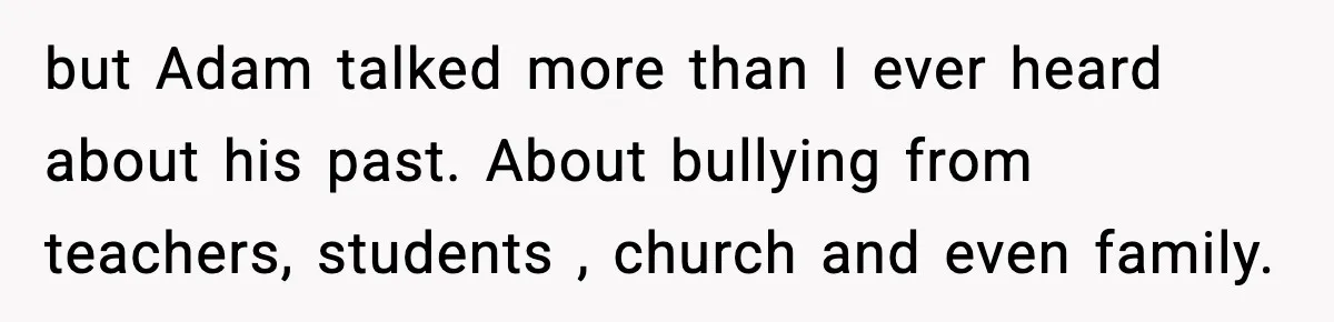 Girl Reports Homophobic Bullying For Months, Teacher Ignores It Until She Breaks Down Crying In Public but Adam talked more than I ever heard about his past. About bullying from teachers, students , church and even family.