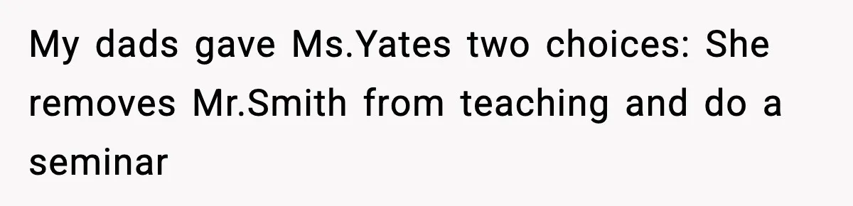 Girl Reports Homophobic Bullying For Months, Teacher Ignores It Until She Breaks Down Crying In Public My dads gave Ms.Yates two choices: She removes Mr.Smith from teaching and do a seminar