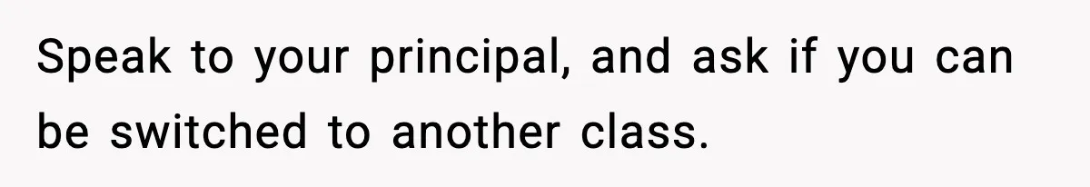 Girl Reports Homophobic Bullying For Months, Teacher Ignores It Until She Breaks Down Crying In Public Speak to your principal, and ask if you can be switched to another class.